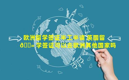 欧洲留学签证半工半读 英国留 🌻 学签证可以去欧洲其他国家吗